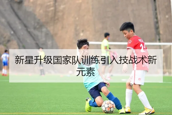 新星升级国家队训练引入技战术新元素